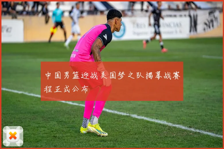 中国男篮迎战美国梦之队揭幕战赛程正式公布