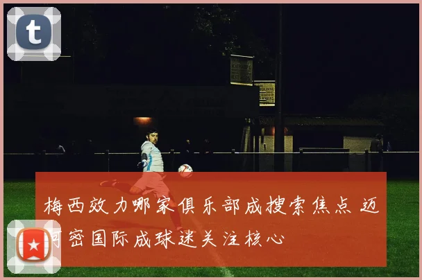 梅西效力哪家俱乐部成搜索焦点 迈阿密国际成球迷关注核心