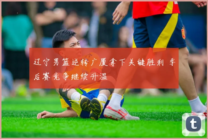 辽宁男篮逆转广厦拿下关键胜利 季后赛竞争继续升温