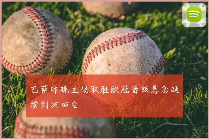巴萨昨晚主场取胜欧冠晋级悬念延续到次回合