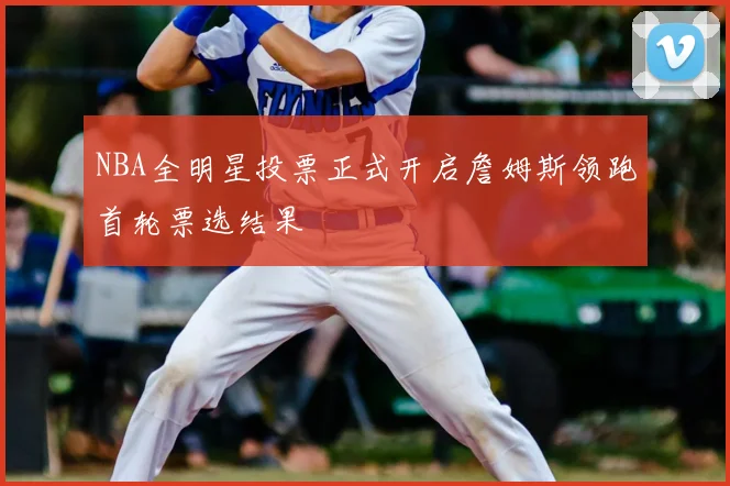 NBA全明星投票正式开启詹姆斯领跑首轮票选结果