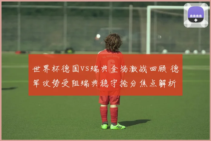世界杯德国vs瑞典全场激战回顾 德军攻势受阻瑞典稳守抢分焦点解析