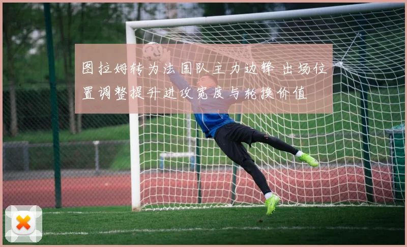 图拉姆转为法国队主力边锋 出场位置调整提升进攻宽度与轮换价值