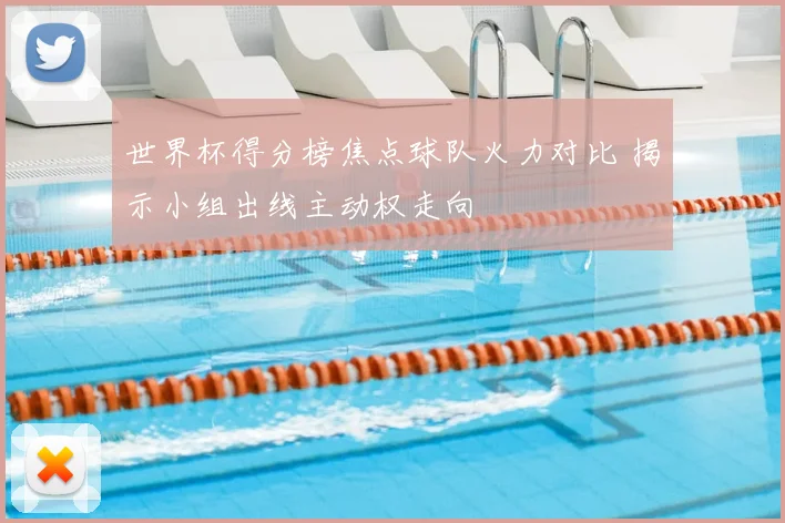 世界杯得分榜焦点球队火力对比 揭示小组出线主动权走向