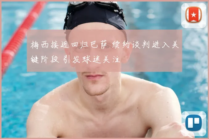 梅西接近回归巴萨 续约谈判进入关键阶段 引发球迷关注