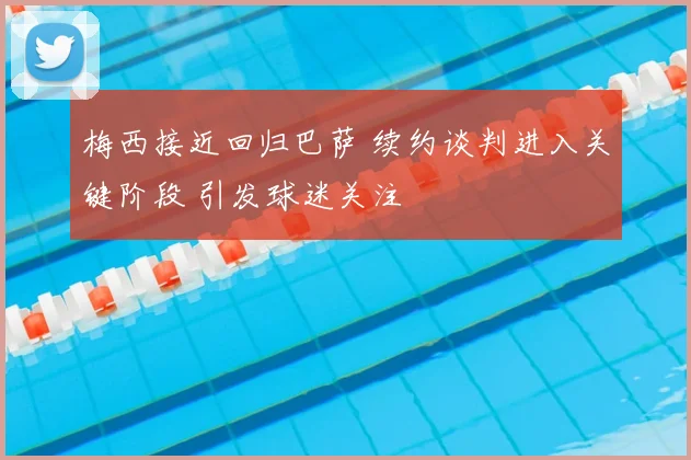 梅西接近回归巴萨 续约谈判进入关键阶段 引发球迷关注