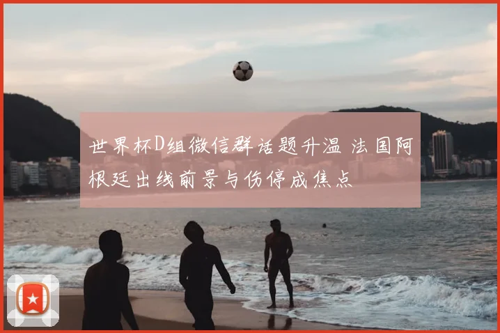 世界杯D组微信群话题升温 法国阿根廷出线前景与伤停成焦点