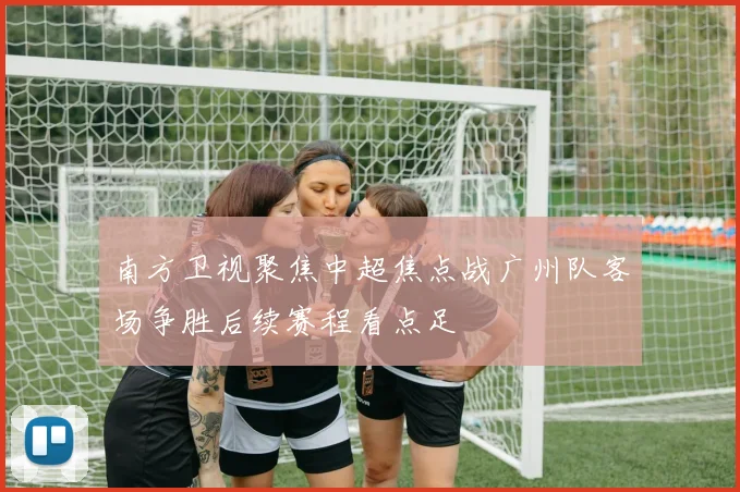 南方卫视聚焦中超焦点战广州队客场争胜后续赛程看点足