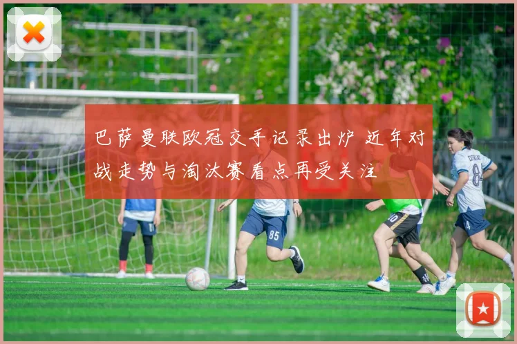 巴萨曼联欧冠交手记录出炉 近年对战走势与淘汰赛看点再受关注
