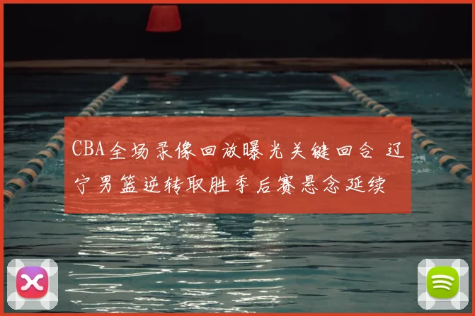 CBA全场录像回放曝光关键回合 辽宁男篮逆转取胜季后赛悬念延续
