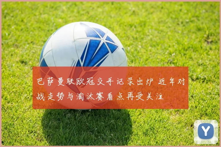 巴萨曼联欧冠交手记录出炉 近年对战走势与淘汰赛看点再受关注