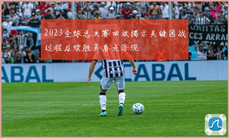 2023全球总决赛回放揭示关键团战过程后续胜负看点浮现