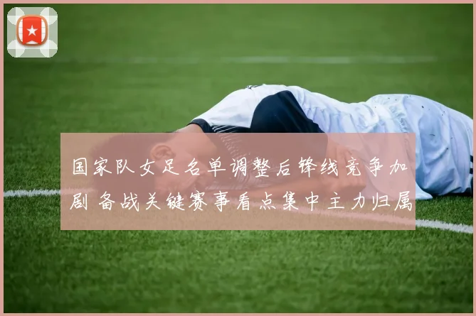 国家队女足名单调整后锋线竞争加剧 备战关键赛事看点集中主力归属