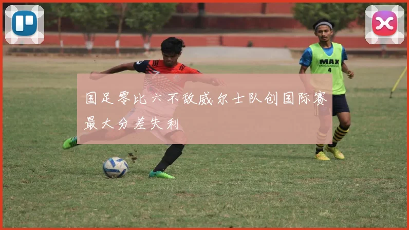 国足零比六不敌威尔士队创国际赛最大分差失利