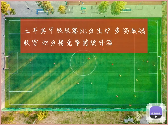 土耳其甲级联赛比分出炉 多场激战收官 积分榜竞争持续升温