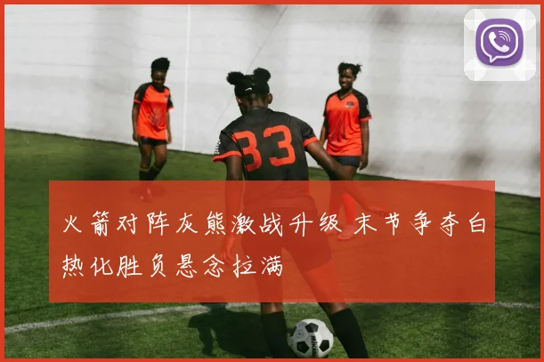 火箭对阵灰熊激战升级 末节争夺白热化胜负悬念拉满