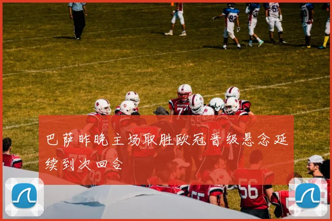 巴萨昨晚主场取胜欧冠晋级悬念延续到次回合
