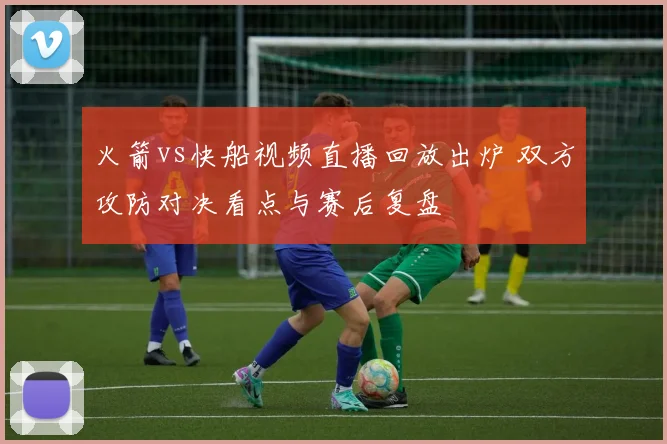 火箭vs快船视频直播回放出炉 双方攻防对决看点与赛后复盘