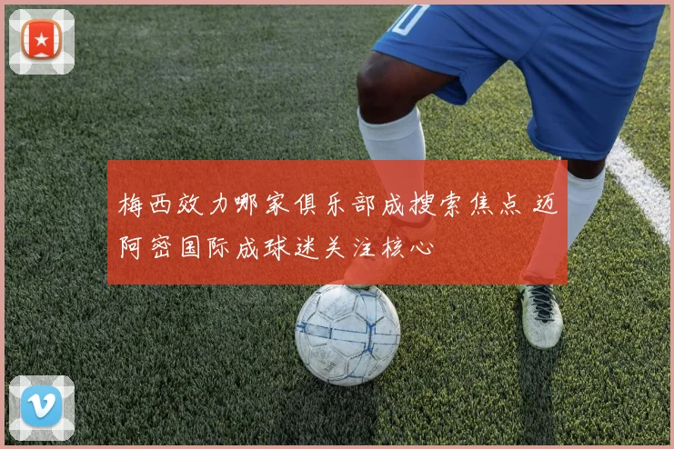 梅西效力哪家俱乐部成搜索焦点 迈阿密国际成球迷关注核心