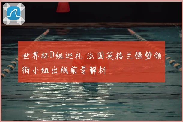 世界杯D组巡礼 法国英格兰强势领衔小组出线前景解析