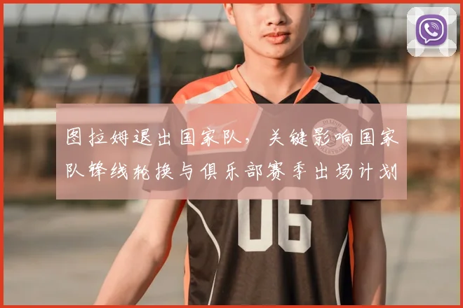 图拉姆退出国家队，关键影响国家队锋线轮换与俱乐部赛季出场计划