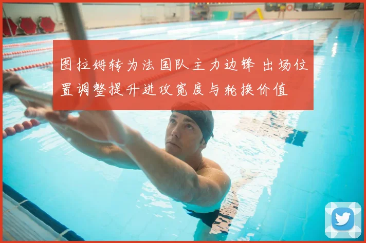 图拉姆转为法国队主力边锋 出场位置调整提升进攻宽度与轮换价值