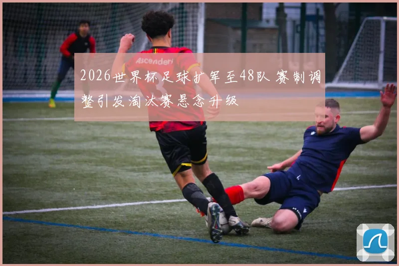 2026世界杯足球扩军至48队 赛制调整引发淘汰赛悬念升级