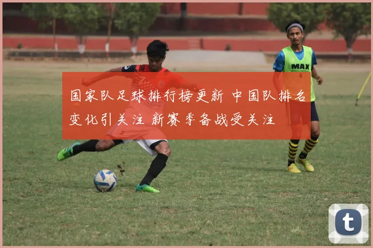 国家队足球排行榜更新 中国队排名变化引关注 新赛季备战受关注