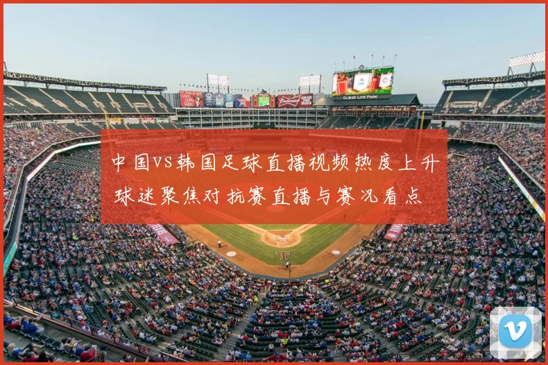中国vs韩国足球直播视频热度上升 球迷聚焦对抗赛直播与赛况看点