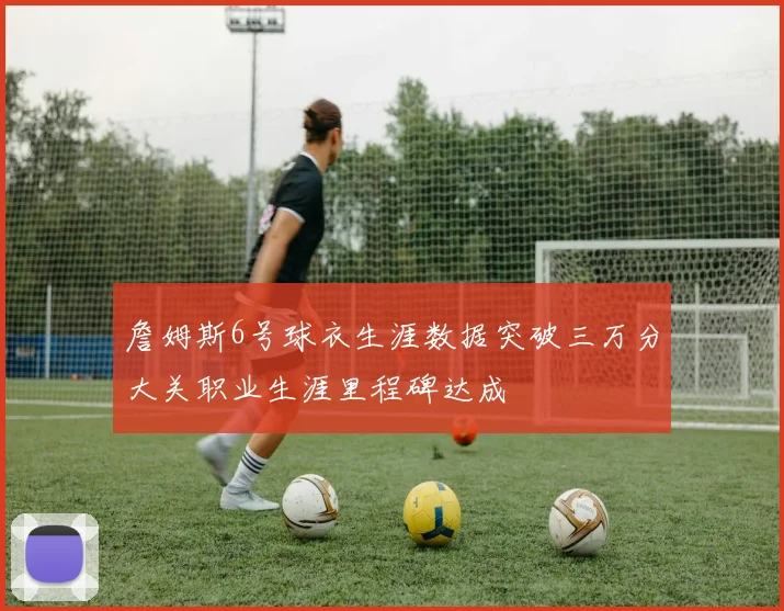 詹姆斯6号球衣生涯数据突破三万分大关职业生涯里程碑达成