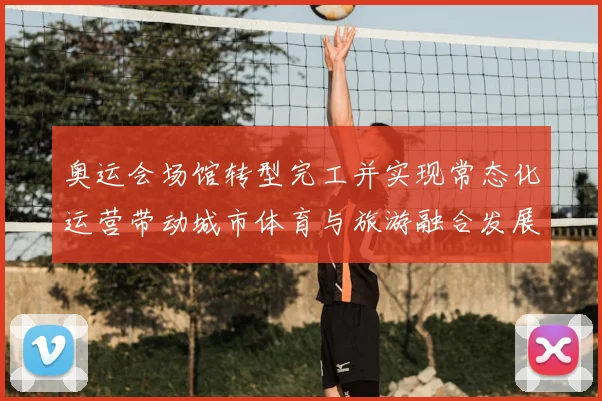 奥运会场馆转型完工并实现常态化运营带动城市体育与旅游融合发展