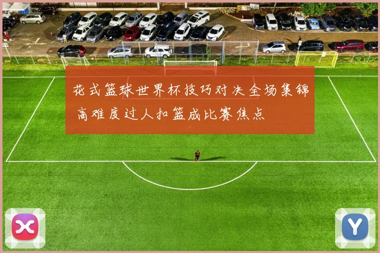 花式篮球世界杯技巧对决全场集锦 高难度过人扣篮成比赛焦点