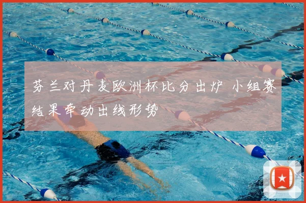 芬兰对丹麦欧洲杯比分出炉 小组赛结果牵动出线形势