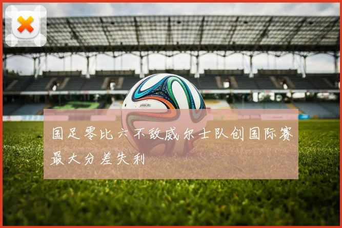 国足零比六不敌威尔士队创国际赛最大分差失利