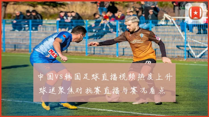 中国vs韩国足球直播视频热度上升 球迷聚焦对抗赛直播与赛况看点