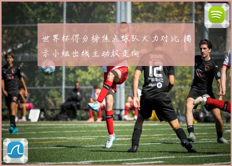 世界杯得分榜焦点球队火力对比 揭示小组出线主动权走向