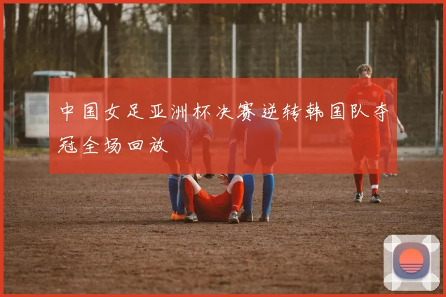 中国女足亚洲杯决赛逆转韩国队夺冠全场回放
