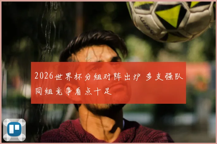 2026世界杯分组对阵出炉 多支强队同组竞争看点十足