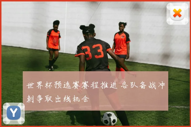 世界杯预选赛赛程推进 各队备战冲刺争取出线机会
