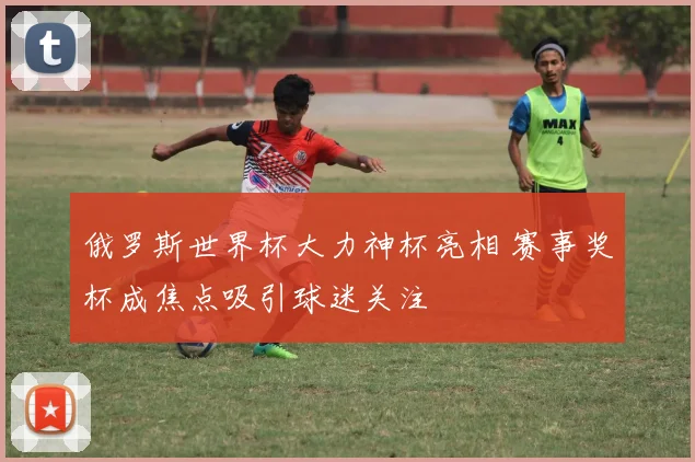 俄罗斯世界杯大力神杯亮相 赛事奖杯成焦点吸引球迷关注