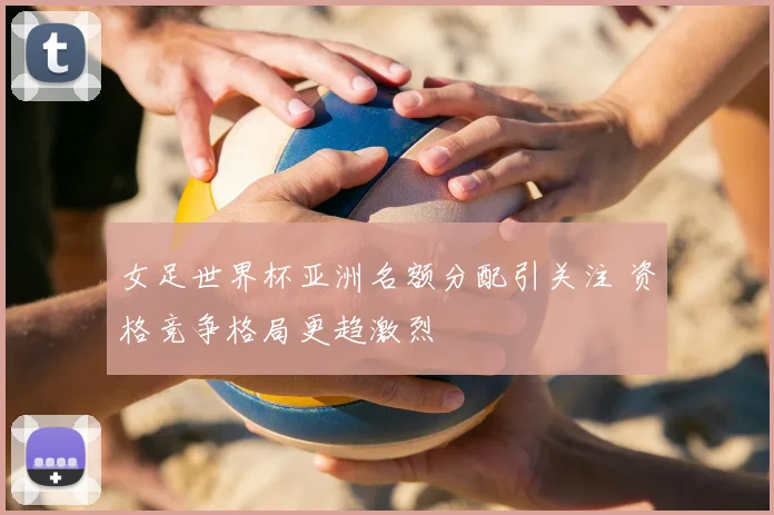 女足世界杯亚洲名额分配引关注 资格竞争格局更趋激烈