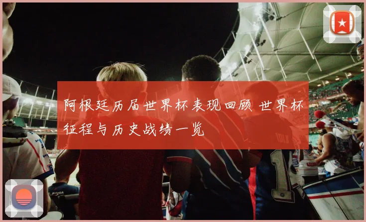 阿根廷历届世界杯表现回顾 世界杯征程与历史战绩一览