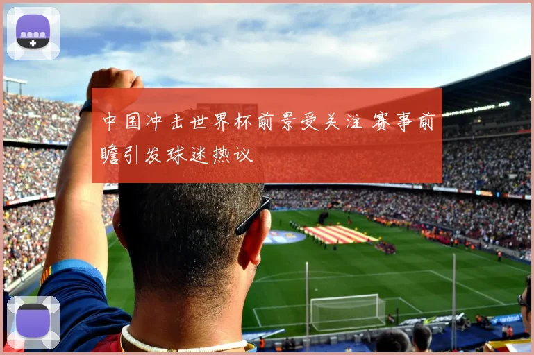 中国冲击世界杯前景受关注 赛事前瞻引发球迷热议
