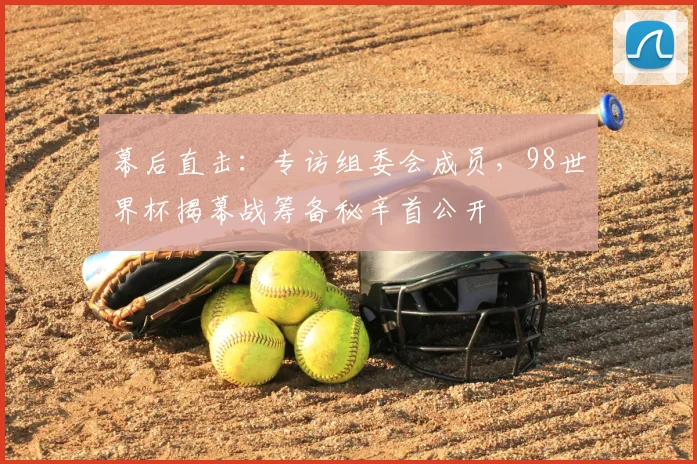 幕后直击:专访组委会成员,98世界杯揭幕战筹备秘辛首公开