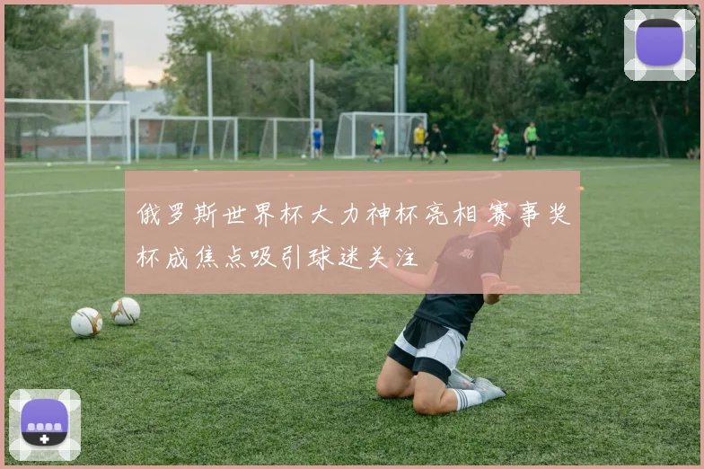 俄罗斯世界杯大力神杯亮相 赛事奖杯成焦点吸引球迷关注