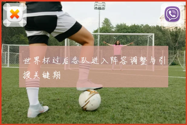 世界杯过后各队进入阵容调整与引援关键期