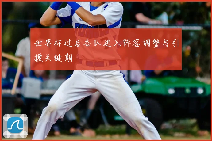 世界杯过后各队进入阵容调整与引援关键期
