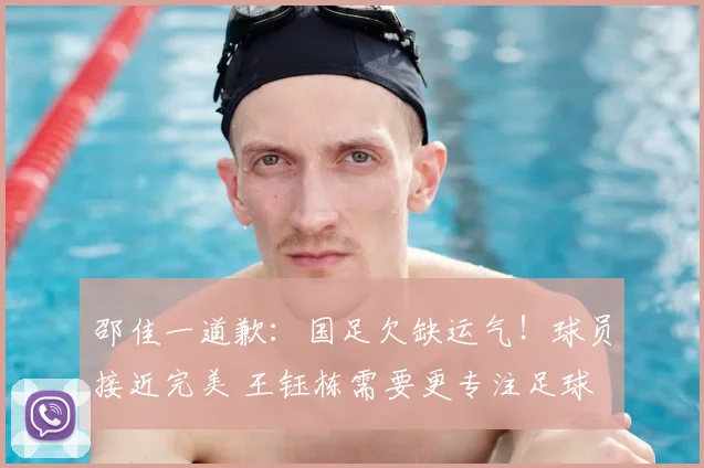 邵佳一道歉：国足欠缺运气！球员接近完美 王钰栋需要更专注足球