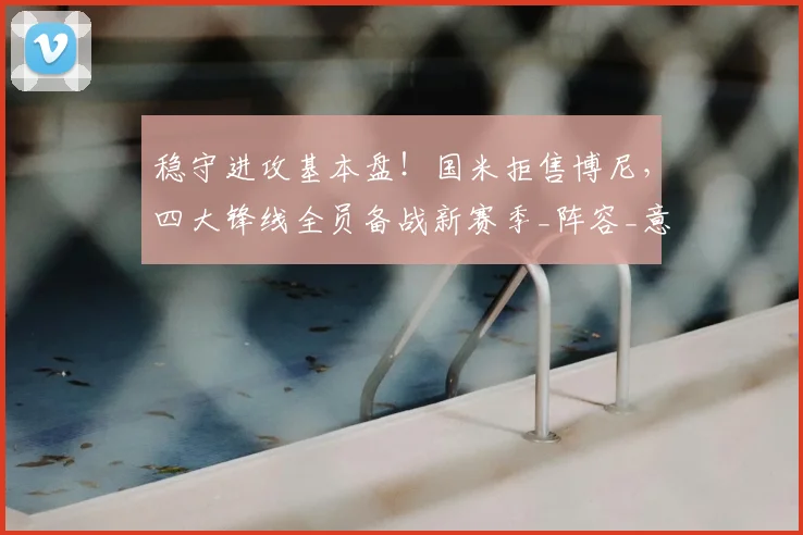 稳守进攻基本盘！国米拒售博尼，四大锋线全员备战新赛季_阵容_意甲