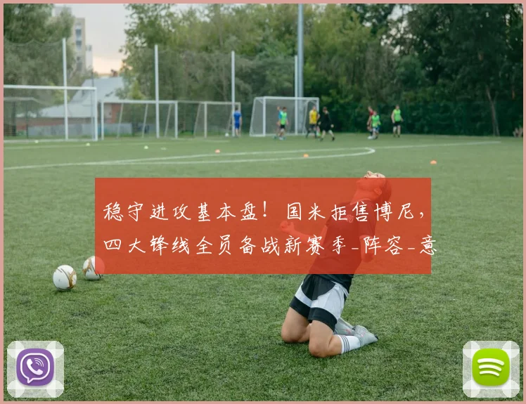 稳守进攻基本盘!国米拒售博尼,四大锋线全员备战新赛季_阵容_意甲